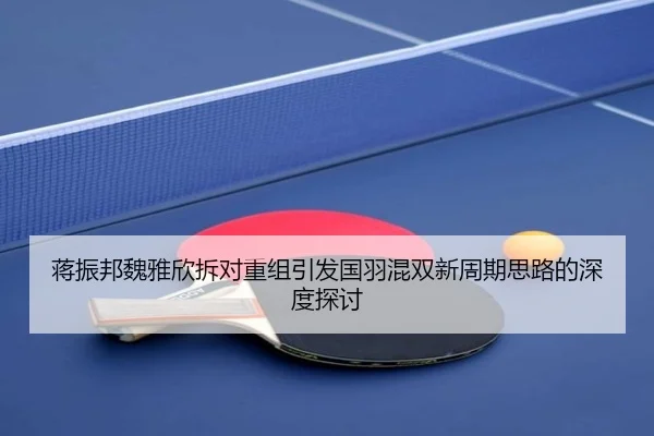 蒋振邦魏雅欣拆对重组引发国羽混双新周期思路的深度探讨